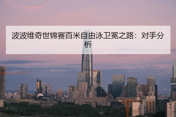 波波维奇世锦赛百米自由泳卫冕之路：对手分析