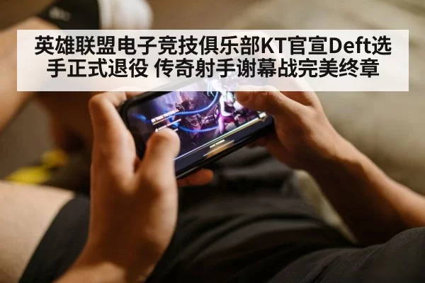 英雄联盟电子竞技俱乐部KT官宣Deft选手正式退役 传奇射手谢幕战完美终章