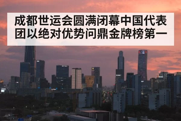 成都世运会圆满闭幕中国代表团以绝对优势问鼎金牌榜第一